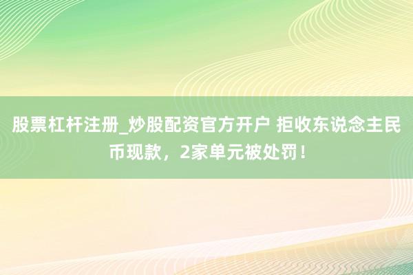 股票杠杆注册_炒股配资官方开户 拒收东说念主民币现款，2家单元被处罚！