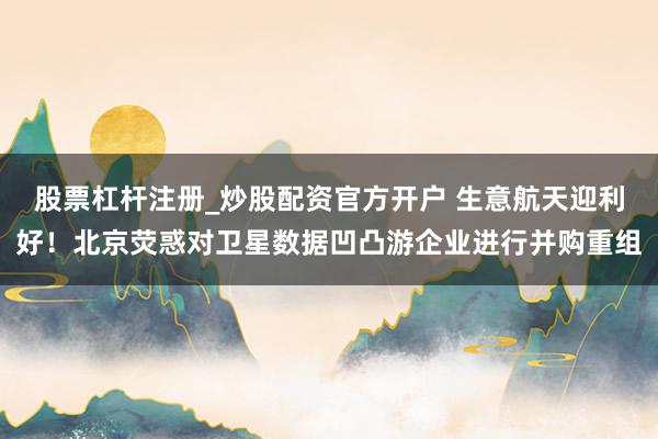 股票杠杆注册_炒股配资官方开户 生意航天迎利好！北京荧惑对卫星数据凹凸游企业进行并购重组