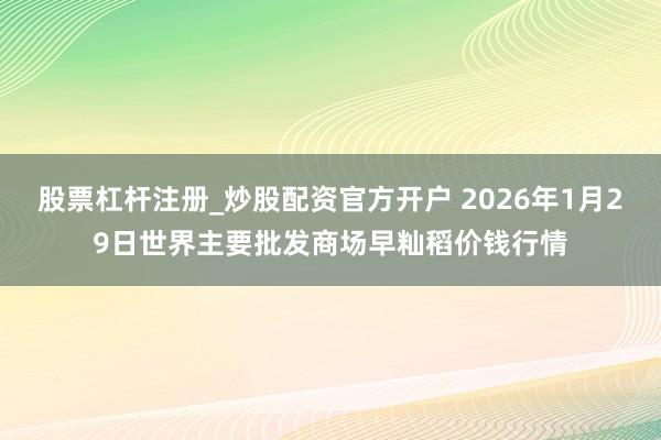 股票杠杆注册_炒股配资官方开户 2026年1月29日世界主要批发商场早籼稻价钱行情