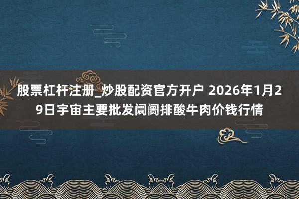 股票杠杆注册_炒股配资官方开户 2026年1月29日宇宙主要批发阛阓排酸牛肉价钱行情