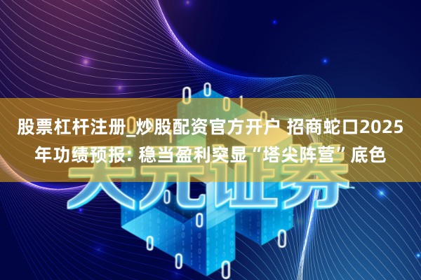 股票杠杆注册_炒股配资官方开户 招商蛇口2025年功绩预报: 稳当盈利突显“塔尖阵营”底色