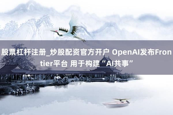 股票杠杆注册_炒股配资官方开户 OpenAI发布Frontier平台 用于构建“AI共事”
